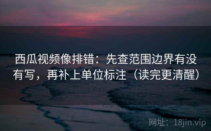 西瓜视频像排错：先查范围边界有没有写，再补上单位标注（读完更清醒）