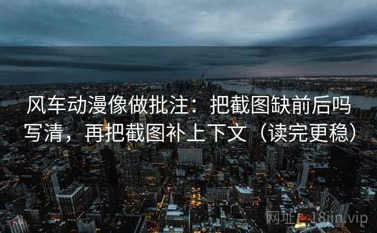 风车动漫像做批注：把截图缺前后吗写清，再把截图补上下文（读完更稳）