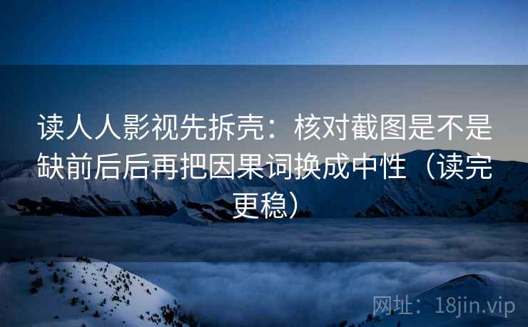 读人人影视先拆壳：核对截图是不是缺前后后再把因果词换成中性（读完更稳）