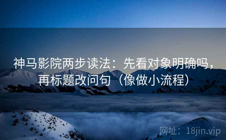 神马影院两步读法：先看对象明确吗，再标题改问句（像做小流程）