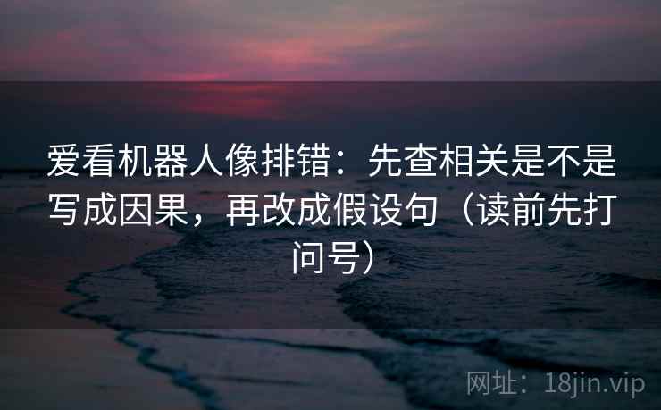 爱看机器人像排错：先查相关是不是写成因果，再改成假设句（读前先打问号）