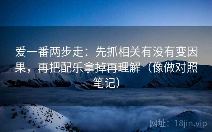爱一番两步走：先抓相关有没有变因果，再把配乐拿掉再理解（像做对照笔记）