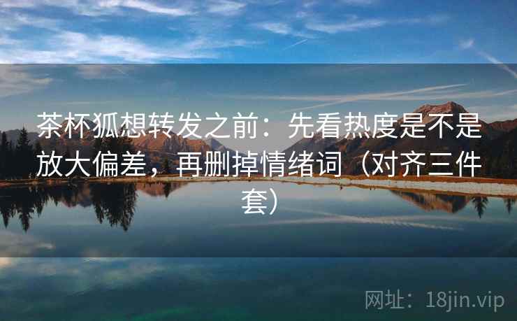 茶杯狐想转发之前：先看热度是不是放大偏差，再删掉情绪词（对齐三件套）