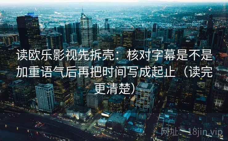 读欧乐影视先拆壳：核对字幕是不是加重语气后再把时间写成起止（读完更清楚）