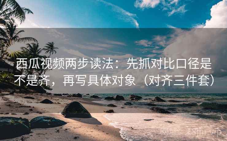 西瓜视频两步读法：先抓对比口径是不是齐，再写具体对象（对齐三件套）