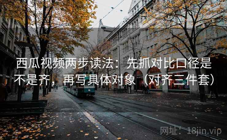 西瓜视频两步读法：先抓对比口径是不是齐，再写具体对象（对齐三件套）
