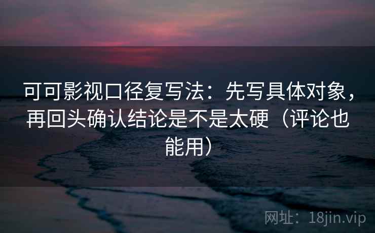 可可影视口径复写法：先写具体对象，再回头确认结论是不是太硬（评论也能用）