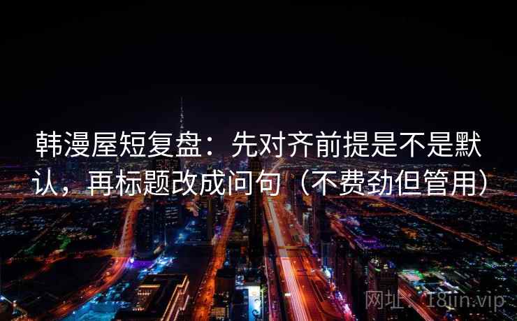 韩漫屋短复盘：先对齐前提是不是默认，再标题改成问句（不费劲但管用）