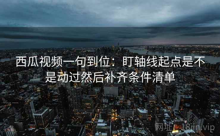 西瓜视频一句到位：盯轴线起点是不是动过然后补齐条件清单