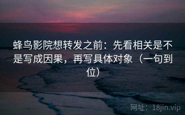 蜂鸟影院想转发之前：先看相关是不是写成因果，再写具体对象（一句到位）