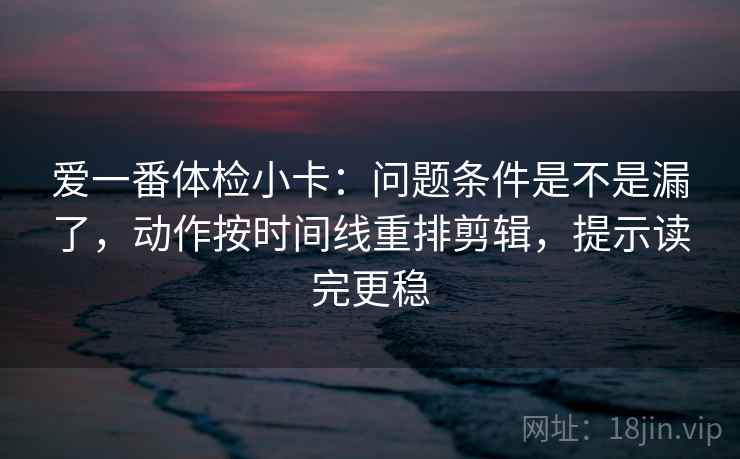 爱一番体检小卡：问题条件是不是漏了，动作按时间线重排剪辑，提示读完更稳
