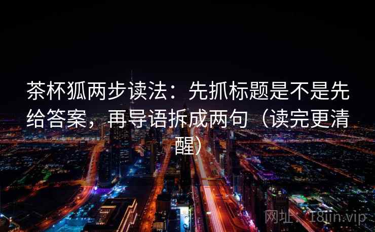 茶杯狐两步读法：先抓标题是不是先给答案，再导语拆成两句（读完更清醒）