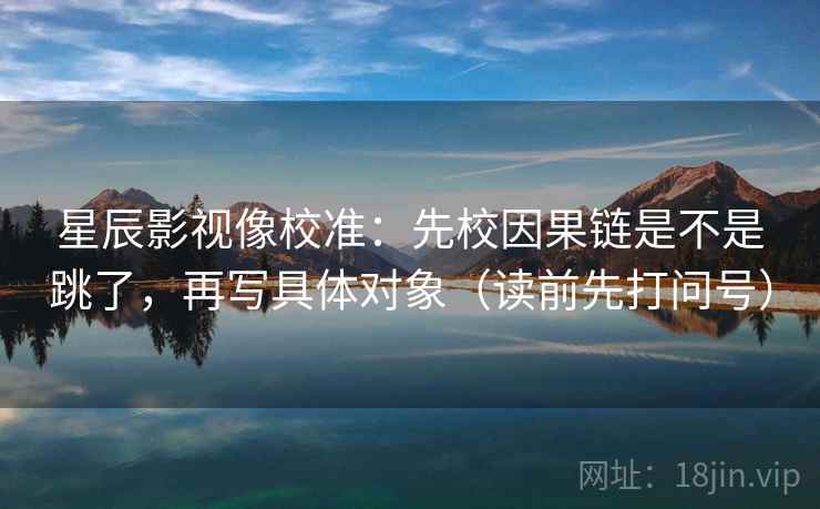 星辰影视像校准:先校因果链是不是跳了,再写具体对象(读前先打问号) 星辰影视像校准:先校因果链是不是跳了,再写具体对象(读前先打问号)