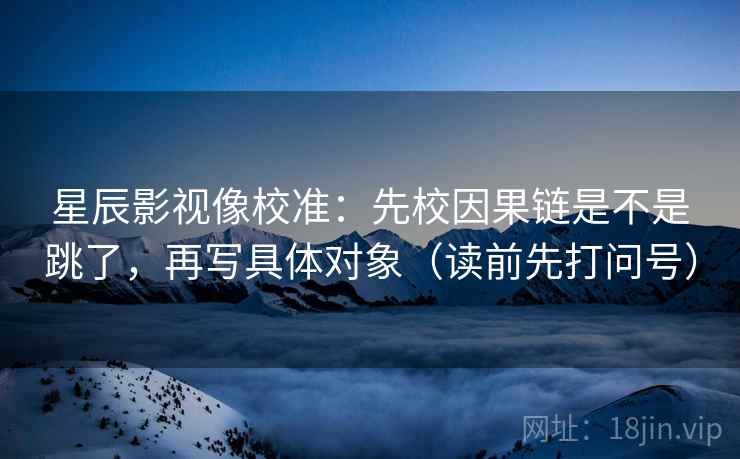 星辰影视像校准：先校因果链是不是跳了，再写具体对象（读前先打问号）