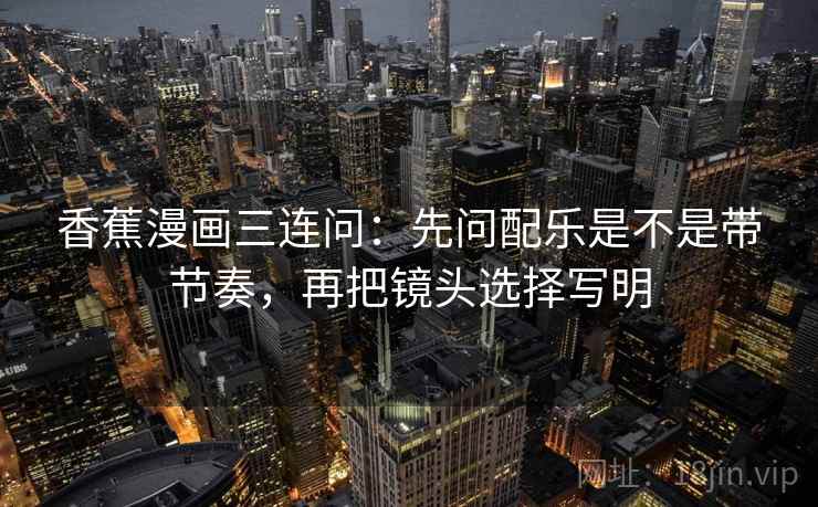 香蕉漫画三连问：先问配乐是不是带节奏，再把镜头选择写明