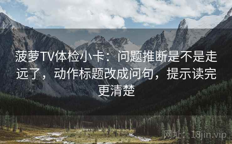 菠萝TV体检小卡:问题推断是不是走远了,动作标题改成问句,提示读完更清楚 菠萝TV体检小卡:问题推断是不是走远了,动作标题改成问句,提示读完更清楚