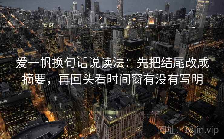 爱一帆换句话说读法:先把结尾改成摘要,再回头看时间窗有没有写明 爱一帆换句话说读法:先把结尾改成摘要,再回头看时间窗有没有写明