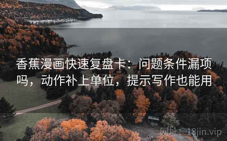香蕉漫画快速复盘卡:问题条件漏项吗,动作补上单位,提示写作也能用 香蕉漫画快速复盘卡:问题条件漏项吗,动作补上单位,提示写作也能用