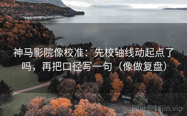 神马影院像校准：先校轴线动起点了吗，再把口径写一句（像做复盘）