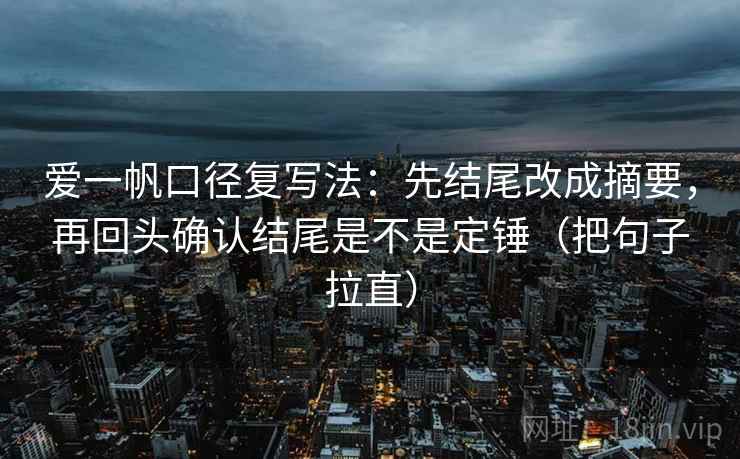 爱一帆口径复写法:先结尾改成摘要,再回头确认结尾是不是定锤(把句子拉直) 爱一帆口径复写法:先结尾改成摘要,再回头确认结尾是不是定锤(把句子拉直)
