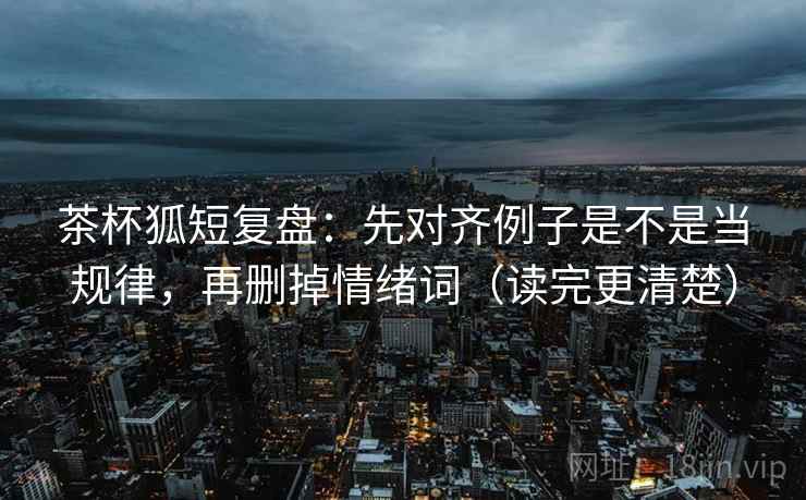 茶杯狐短复盘：先对齐例子是不是当规律，再删掉情绪词（读完更清楚）