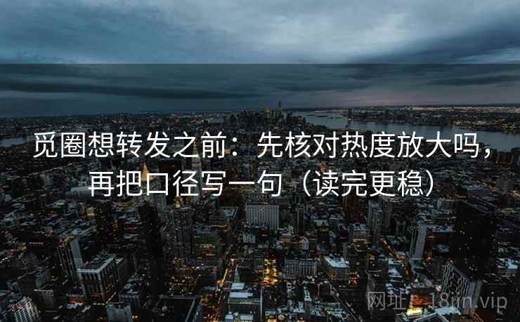 觅圈想转发之前：先核对热度放大吗，再把口径写一句（读完更稳）