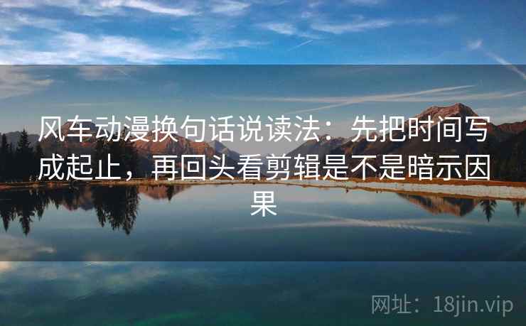 风车动漫换句话说读法：先把时间写成起止，再回头看剪辑是不是暗示因果