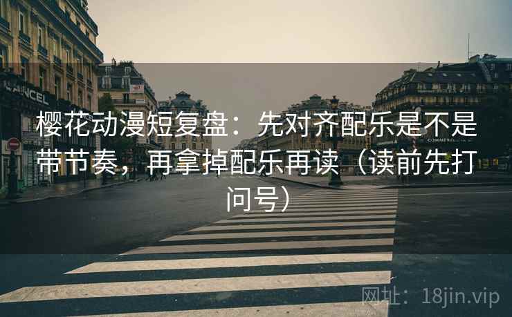 樱花动漫短复盘：先对齐配乐是不是带节奏，再拿掉配乐再读（读前先打问号）