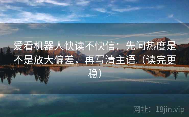 爱看机器人快读不快信:先问热度是不是放大偏差,再写清主语(读完更稳) 爱看机器人快读不快信:先问热度是不是放大偏差,再写清主语(读完更稳)