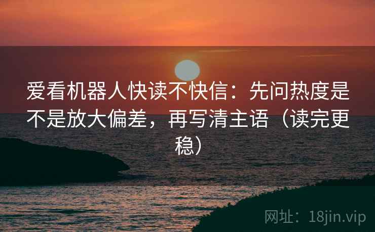 爱看机器人快读不快信：先问热度是不是放大偏差，再写清主语（读完更稳）