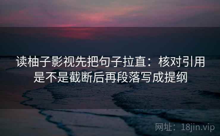 读柚子影视先把句子拉直：核对引用是不是截断后再段落写成提纲