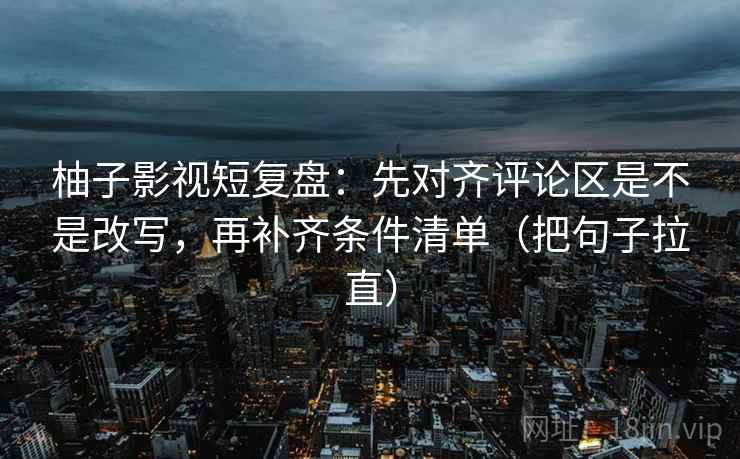 柚子影视短复盘：先对齐评论区是不是改写，再补齐条件清单（把句子拉直）