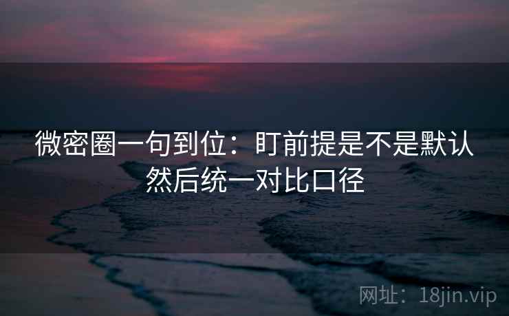 微密圈一句到位：盯前提是不是默认然后统一对比口径