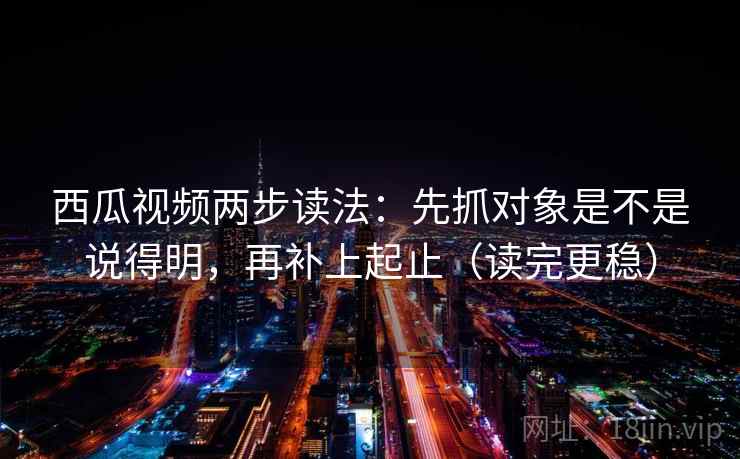 西瓜视频两步读法:先抓对象是不是说得明,再补上起止(读完更稳) 西瓜视频两步读法:先抓对象是不是说得明,再补上起止(读完更稳)