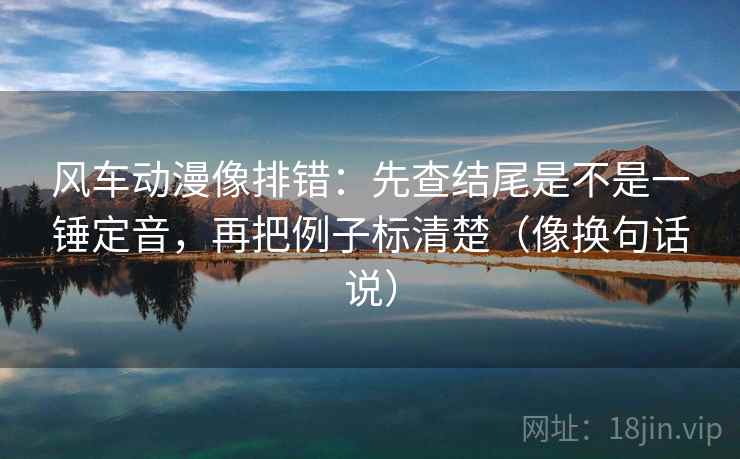 风车动漫像排错:先查结尾是不是一锤定音,再把例子标清楚(像换句话说) 风车动漫像排错:先查结尾是不是一锤定音,再把例子标清楚(像换句话说)