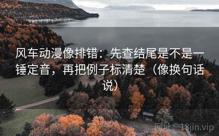 风车动漫像排错：先查结尾是不是一锤定音，再把例子标清楚（像换句话说）