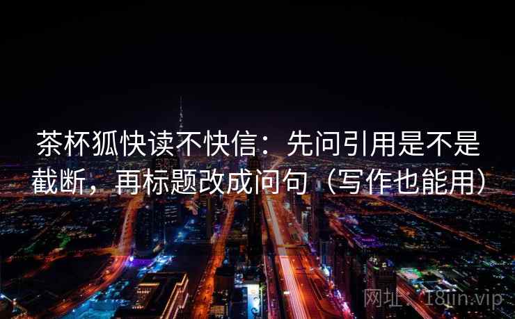 茶杯狐快读不快信：先问引用是不是截断，再标题改成问句（写作也能用）