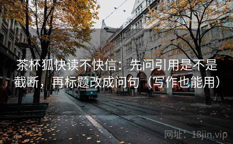 茶杯狐快读不快信：先问引用是不是截断，再标题改成问句（写作也能用）
