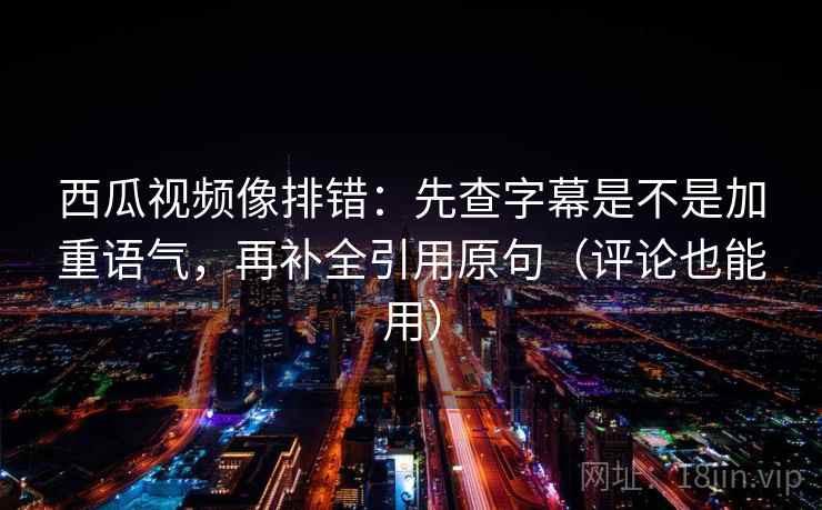 西瓜视频像排错：先查字幕是不是加重语气，再补全引用原句（评论也能用）