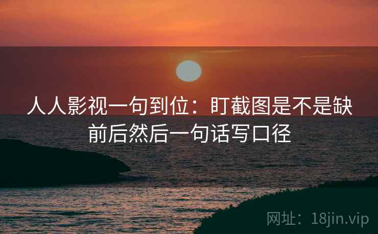 人人影视一句到位：盯截图是不是缺前后然后一句话写口径