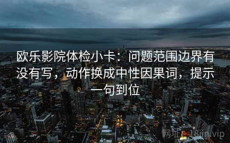 欧乐影院体检小卡:问题范围边界有没有写,动作换成中性因果词,提示一句到位 欧乐影院体检小卡:问题范围边界有没有写,动作换成中性因果词,提示一句到位