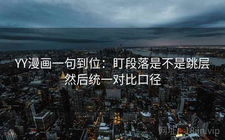 YY漫画一句到位:盯段落是不是跳层然后统一对比口径 YY漫画一句到位:盯段落是不是跳层然后统一对比口径