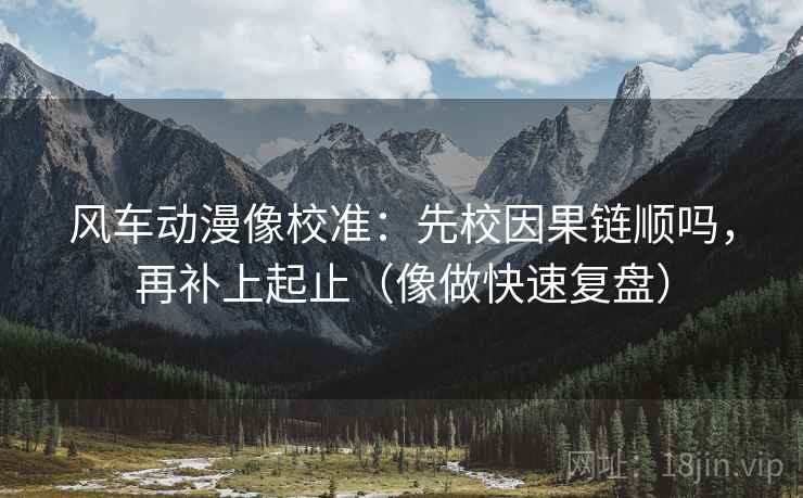 风车动漫像校准:先校因果链顺吗,再补上起止(像做快速复盘) 风车动漫像校准:先校因果链顺吗,再补上起止(像做快速复盘)