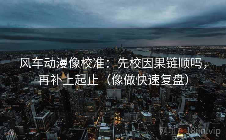 风车动漫像校准：先校因果链顺吗，再补上起止（像做快速复盘）